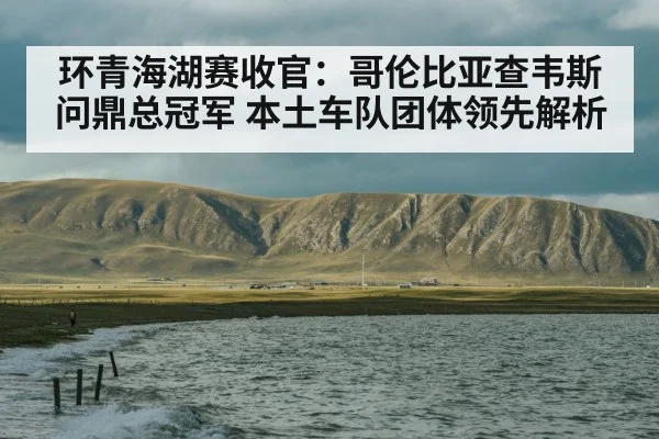 环青海湖赛收官：哥伦比亚查韦斯问鼎总冠军 本土车队团体领先解析