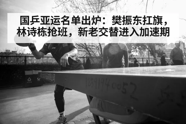 国乒亚运名单出炉：樊振东扛旗，林诗栋抢班，新老交替进入加速期