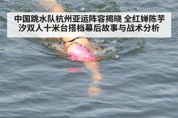 中国跳水队杭州亚运阵容揭晓 全红婵陈芋汐双人十米台搭档幕后故事与战术分析