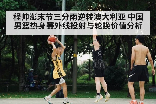 程帅澎末节三分雨逆转澳大利亚 中国男篮热身赛外线投射与轮换价值分析