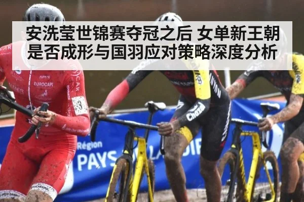 安洗莹世锦赛夺冠之后 女单新王朝是否成形与国羽应对策略深度分析